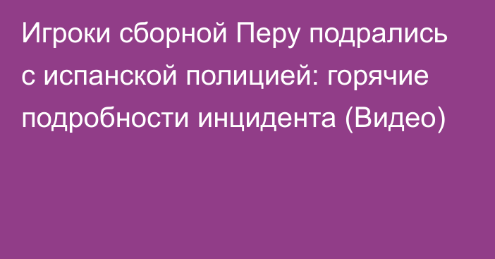 Игроки сборной Перу подрались с испанской полицией: горячие подробности инцидента (Видео)