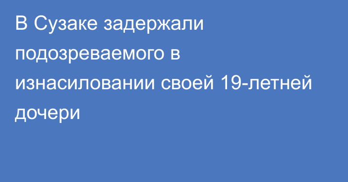 В Сузаке задержали подозреваемого в изнасиловании своей 19-летней дочери