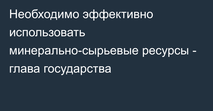 Необходимо эффективно использовать минерально-сырьевые ресурсы - глава государства