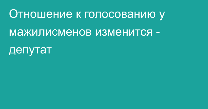 Отношение к голосованию у мажилисменов изменится - депутат