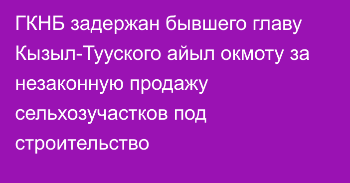 ГКНБ задержан бывшего главу Кызыл-Тууского айыл окмоту за незаконную продажу сельхозучастков под строительство