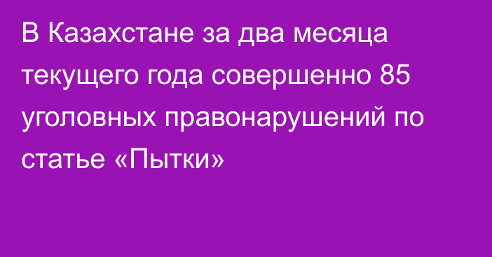 В Казахстане за два месяца текущего года совершенно 85 уголовных правонарушений по статье «Пытки»