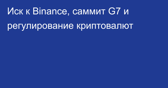 Иск к Binance, саммит G7 и регулирование криптовалют