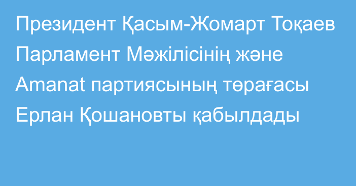 Президент Қасым-Жомарт Тоқаев Парламент Мәжілісінің және Amanat партиясының төрағасы Ерлан Қошановты қабылдады