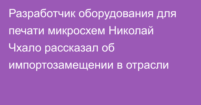 Разработчик оборудования для печати микросхем Николай Чхало рассказал об импортозамещении в отрасли