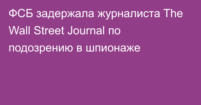 ФСБ задержала журналиста The Wall Street Journal по подозрению в шпионаже