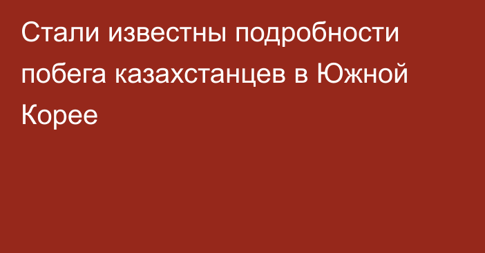 Стали известны подробности побега казахстанцев в Южной Корее