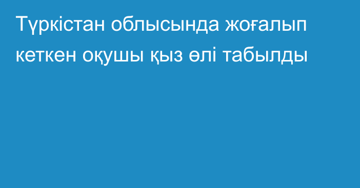 Түркістан облысында жоғалып кеткен оқушы қыз өлі табылды