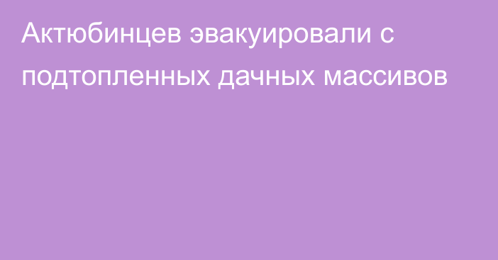 Актюбинцев эвакуировали с подтопленных дачных массивов