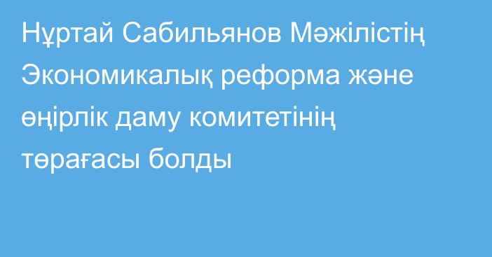 Нұртай Сабильянов Мәжілістің Экономикалық реформа және өңірлік даму комитетінің төрағасы болды