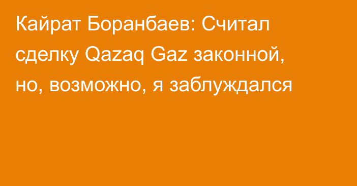 Кайрат Боранбаев: Считал сделку Qazaq Gaz законной, но, возможно, я заблуждался