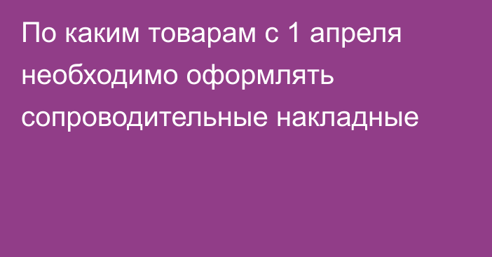 По каким товарам с 1 апреля необходимо оформлять сопроводительные накладные