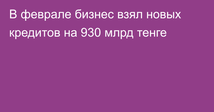 В феврале бизнес взял новых кредитов на 930 млрд тенге