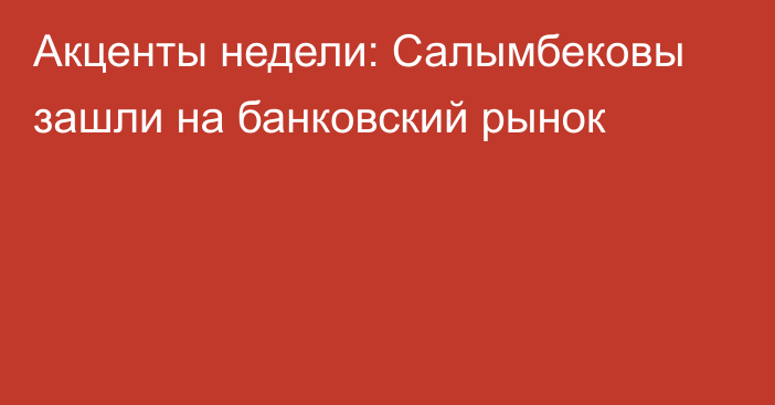 Акценты недели: Салымбековы зашли на банковский рынок