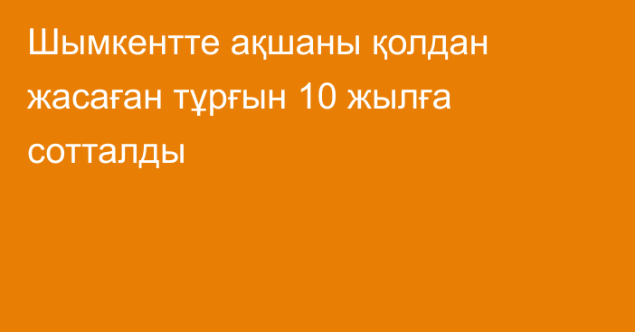 Шымкентте ақшаны қолдан жасаған тұрғын 10 жылға сотталды