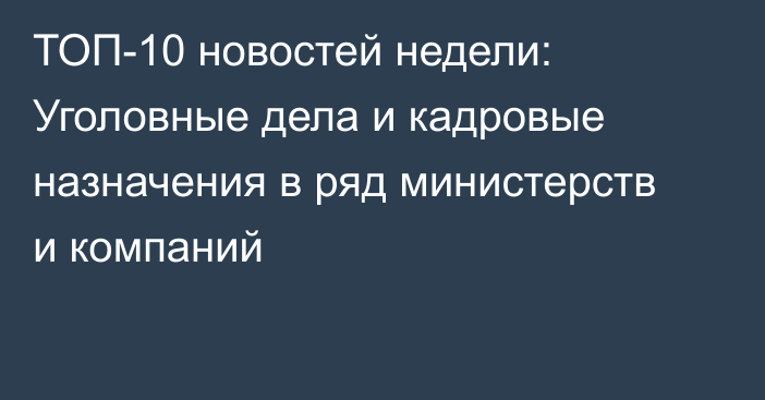 ТОП-10 новостей недели: Уголовные дела и кадровые назначения в ряд министерств и компаний