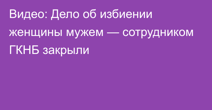 Видео: Дело об избиении женщины мужем — сотрудником ГКНБ закрыли