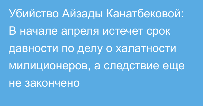 Убийство Айзады Канатбековой: В начале апреля истечет срок давности по делу о халатности милиционеров, а следствие еще не закончено