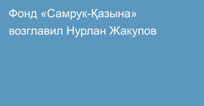 Фонд «Самрук-Қазына» возглавил Нурлан Жакупов