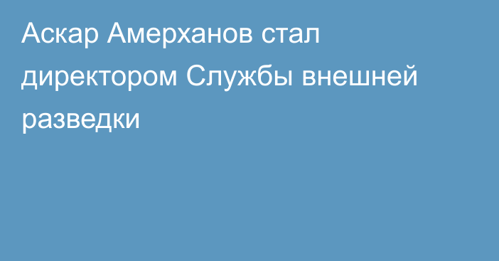 Аскар Амерханов стал директором Службы внешней разведки