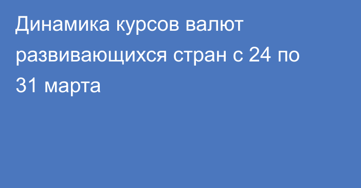 Динамика курсов валют развивающихся стран с 24 по 31 марта