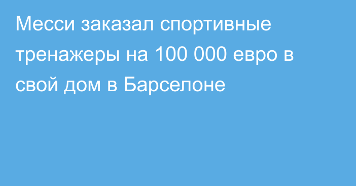 Месси заказал спортивные тренажеры на 100 000 евро в свой дом в Барселоне