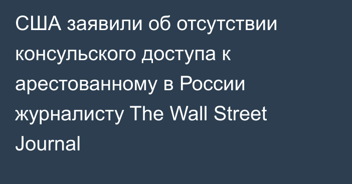 США заявили об отсутствии консульского доступа к арестованному в России журналисту The Wall Street Journal