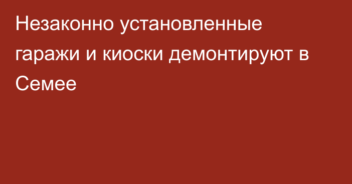 Незаконно установленные гаражи и киоски демонтируют в Семее