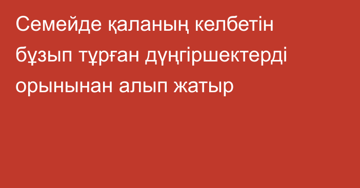 Семейде қаланың келбетін бұзып тұрған дүңгіршектерді орынынан алып жатыр