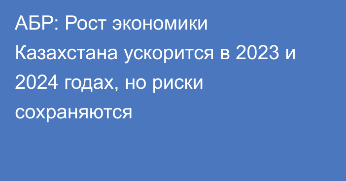 АБР: Рост экономики Казахстана ускорится в 2023 и 2024 годах, но риски сохраняются