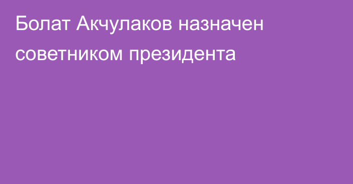 Болат Акчулаков назначен советником президента