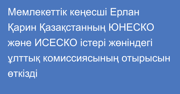 Мемлекеттік кеңесші Ерлан Қарин Қазақстанның ЮНЕСКО және ИСЕСКО істері жөніндегі ұлттық комиссиясының отырысын өткізді