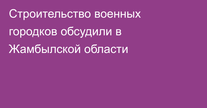 Строительство военных городков обсудили в Жамбылской области