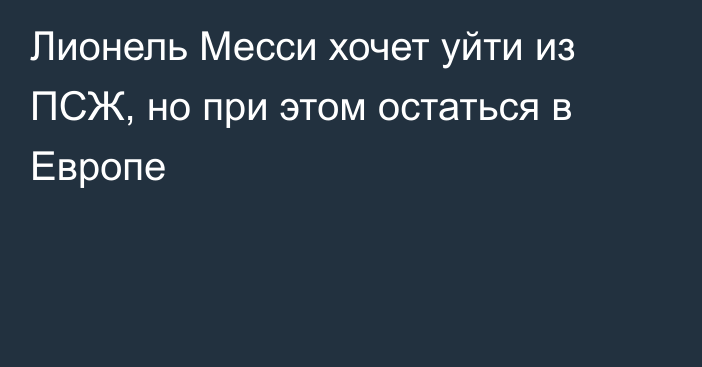 Лионель Месси хочет уйти из ПСЖ, но при этом остаться в Европе