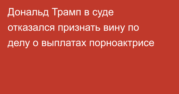 Дональд Трамп в суде отказался признать вину по делу о выплатах порноактрисе