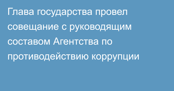 Глава государства провел совещание с руководящим составом Агентства по противодействию коррупции