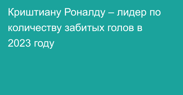 Криштиану Роналду – лидер по количеству забитых голов в 2023 году