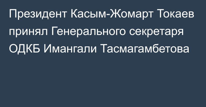 Президент Касым-Жомарт Токаев принял Генерального секретаря ОДКБ Имангали Тасмагамбетова