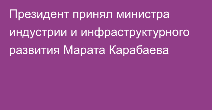 Президент принял министра индустрии и инфраструктурного развития Марата Карабаева