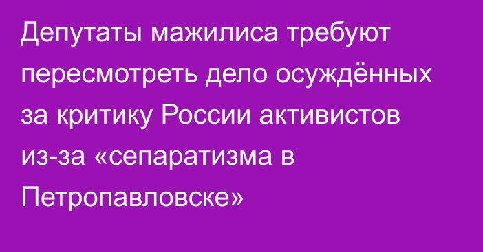 Депутаты мажилиса требуют пересмотреть дело осуждённых за критику России активистов из-за «сепаратизма в Петропавловске»