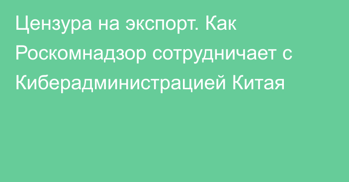 Цензура на экспорт. Как Роскомнадзор сотрудничает с Киберадминистрацией Китая