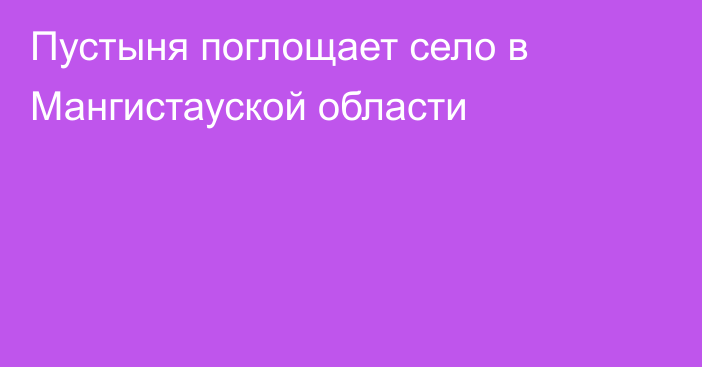 Пустыня поглощает село в Мангистауской области