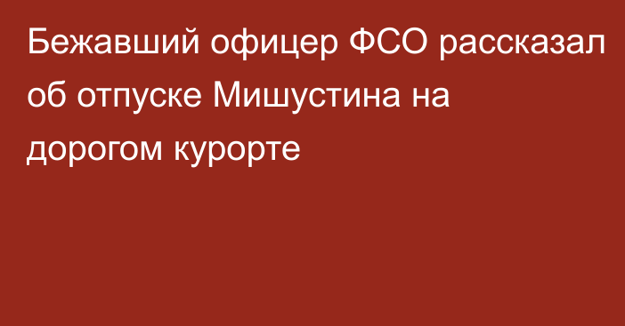 Бежавший офицер ФСО рассказал об отпуске Мишустина на дорогом курорте