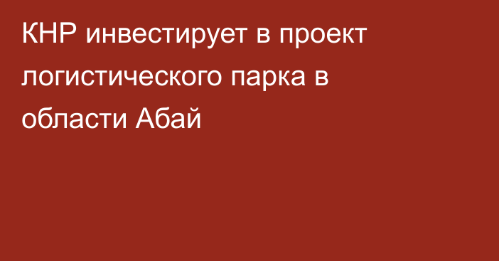 КНР инвестирует в проект логистического парка в области Абай