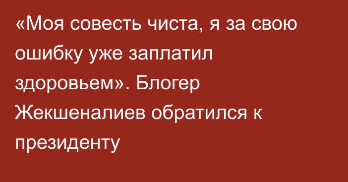 «Моя совесть чиста, я за свою ошибку уже заплатил здоровьем». Блогер Жекшеналиев обратился к президенту