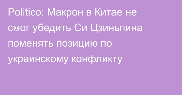 Politico: Макрон в Китае не смог убедить Си Цзиньпина поменять позицию по украинскому конфликту