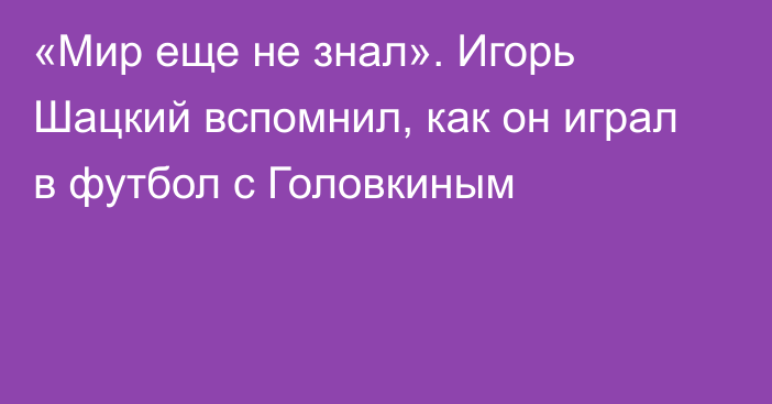 «Мир еще не знал». Игорь Шацкий вспомнил, как он играл в футбол с Головкиным