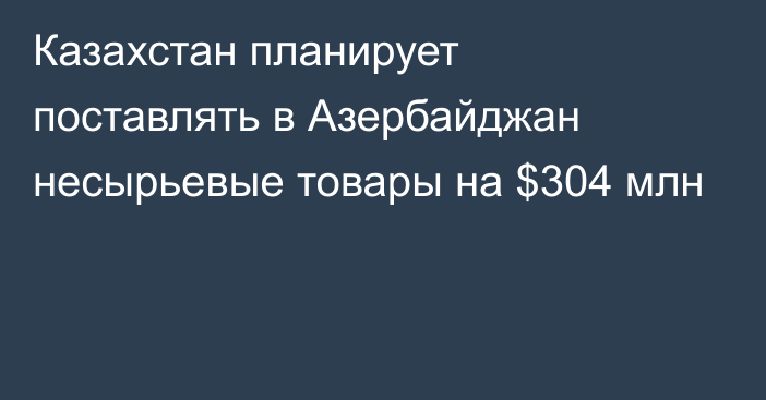 Казахстан планирует поставлять в Азербайджан несырьевые товары на $304 млн