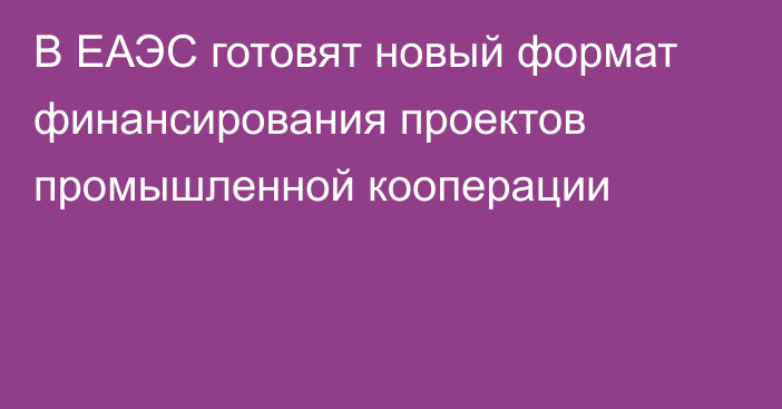 В ЕАЭС готовят новый формат финансирования проектов промышленной кооперации