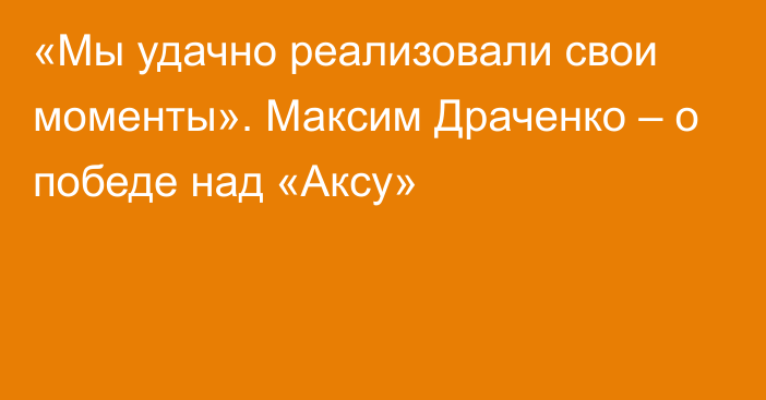 «Мы удачно реализовали свои моменты». Максим Драченко – о победе над «Аксу»